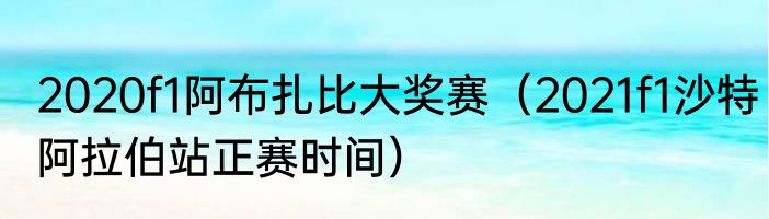 2020f1阿布扎比大奖赛（2021f1沙特阿拉伯站正赛时间）