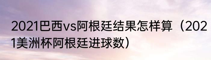 2021巴西vs阿根廷结果怎样算（2021美洲杯阿根廷进球数）