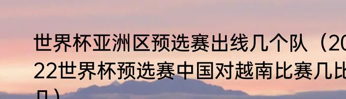 世界杯亚洲区预选赛出线几个队（2022世界杯预选赛中国对越南比赛几比几）