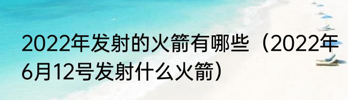 2022年发射的火箭有哪些（2022年6月12号发射什么火箭）