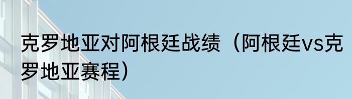 克罗地亚对阿根廷战绩（阿根廷vs克罗地亚赛程）