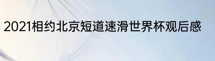 2021相约北京短道速滑世界杯观后感