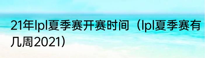 21年lpl夏季赛开赛时间（lpl夏季赛有几周2021）