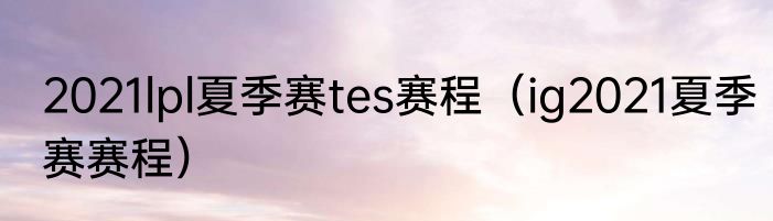 2021lpl夏季赛tes赛程（ig2021夏季赛赛程）