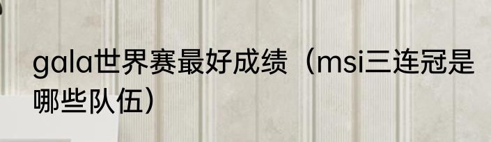 gala世界赛最好成绩（msi三连冠是哪些队伍）