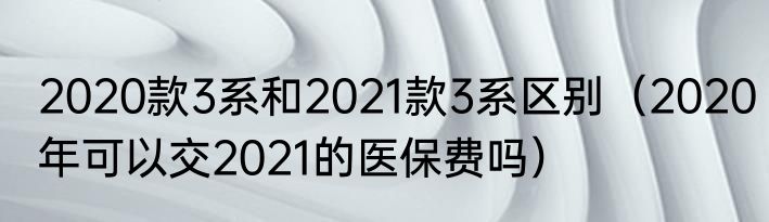 2020款3系和2021款3系区别（2020年可以交2021的医保费吗）