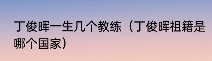 丁俊晖一生几个教练（丁俊晖祖籍是哪个国家）