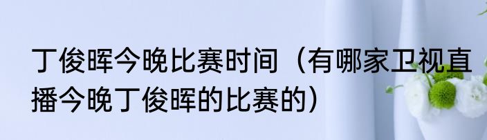 丁俊晖今晚比赛时间（有哪家卫视直播今晚丁俊晖的比赛的）