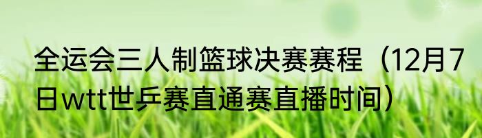 全运会三人制篮球决赛赛程（12月7日wtt世乒赛直通赛直播时间）