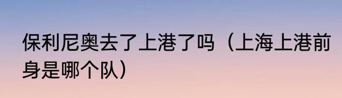 保利尼奥去了上港了吗（上海上港前身是哪个队）