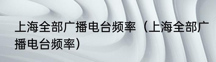 上海全部广播电台频率（上海全部广播电台频率）