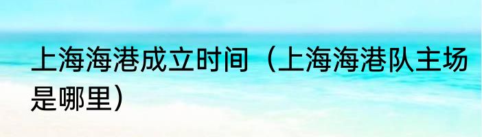 上海海港成立时间（上海海港队主场是哪里）