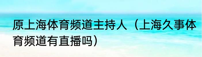 原上海体育频道主持人（上海久事体育频道有直播吗）