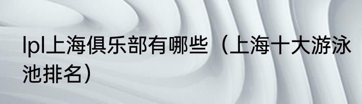 lpl上海俱乐部有哪些（上海十大游泳池排名）