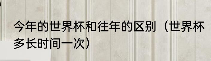今年的世界杯和往年的区别（世界杯多长时间一次）