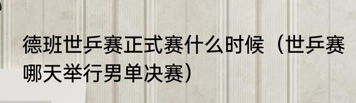 德班世乒赛正式赛什么时候（世乒赛哪天举行男单决赛）
