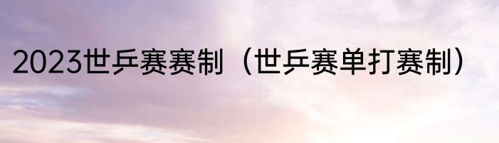 2023世乒赛赛制（世乒赛单打赛制）