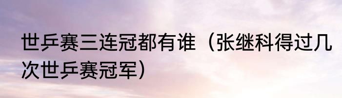 世乒赛三连冠都有谁（张继科得过几次世乒赛冠军）