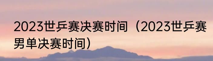 2023世乒赛决赛时间（2023世乒赛男单决赛时间）