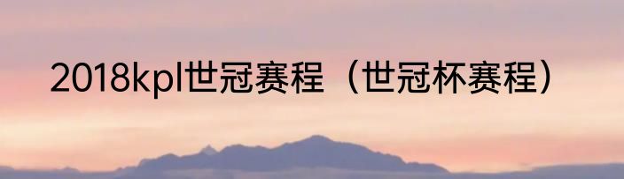 2018kpl世冠赛程（世冠杯赛程）