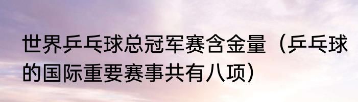 世界乒乓球总冠军赛含金量（乒乓球的国际重要赛事共有八项）