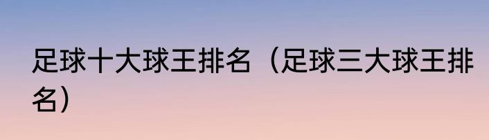 足球十大球王排名（足球三大球王排名）