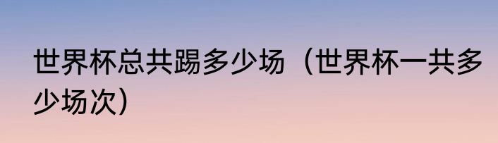 世界杯总共踢多少场（世界杯一共多少场次）