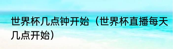 世界杯几点钟开始（世界杯直播每天几点开始）