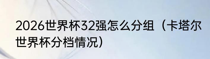 2026世界杯32强怎么分组（卡塔尔世界杯分档情况）