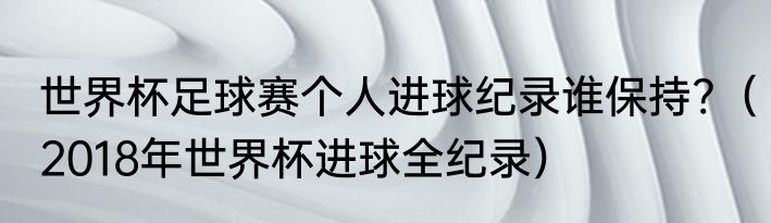 世界杯足球赛个人进球纪录谁保持?（2018年世界杯进球全纪录）