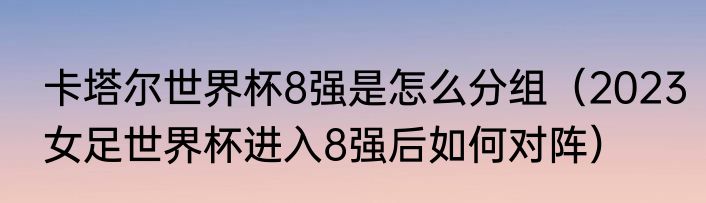 卡塔尔世界杯8强是怎么分组（2023女足世界杯进入8强后如何对阵）