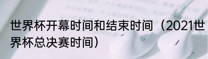 世界杯开幕时间和结束时间（2021世界杯总决赛时间）