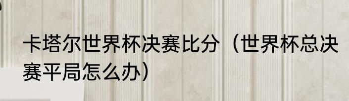 卡塔尔世界杯决赛比分（世界杯总决赛平局怎么办）