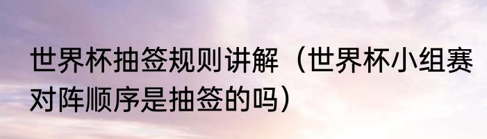 世界杯抽签规则讲解（世界杯小组赛对阵顺序是抽签的吗）