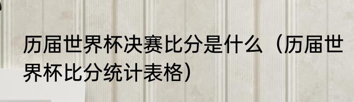 历届世界杯决赛比分是什么（历届世界杯比分统计表格）