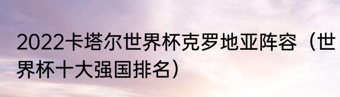 2022卡塔尔世界杯克罗地亚阵容（世界杯十大强国排名）
