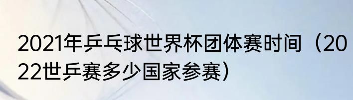 2021年乒乓球世界杯团体赛时间（2022世乒赛多少国家参赛）