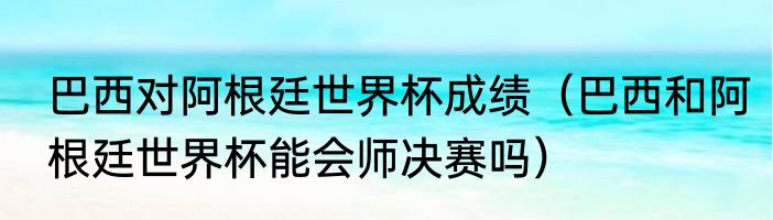 巴西对阿根廷世界杯成绩（巴西和阿根廷世界杯能会师决赛吗）