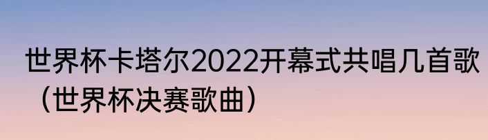 世界杯卡塔尔2022开幕式共唱几首歌（世界杯决赛歌曲）