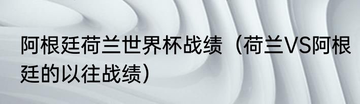 阿根廷荷兰世界杯战绩（荷兰VS阿根廷的以往战绩）