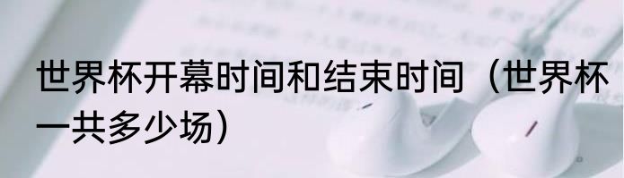 世界杯开幕时间和结束时间（世界杯一共多少场）