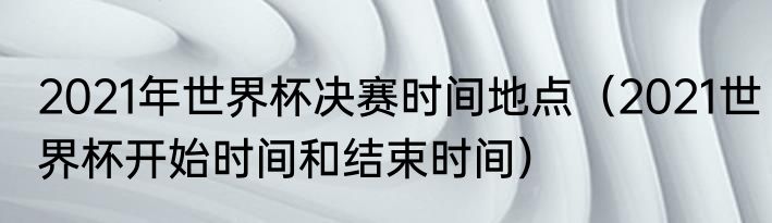 2021年世界杯决赛时间地点（2021世界杯开始时间和结束时间）