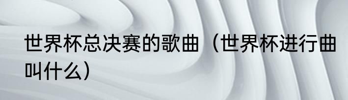 世界杯总决赛的歌曲（世界杯进行曲叫什么）