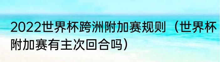 2022世界杯跨洲附加赛规则（世界杯附加赛有主次回合吗）