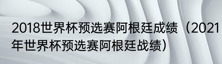 2018世界杯预选赛阿根廷成绩（2021年世界杯预选赛阿根廷战绩）