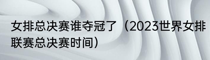 女排总决赛谁夺冠了（2023世界女排联赛总决赛时间）