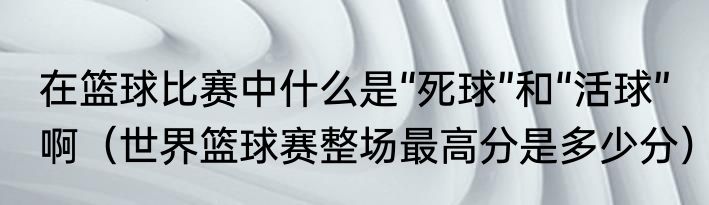 在篮球比赛中什么是“死球”和“活球”啊（世界篮球赛整场最高分是多少分）