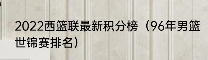2022西篮联最新积分榜（96年男篮世锦赛排名）