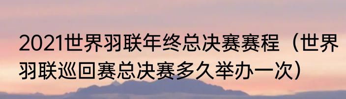 2021世界羽联年终总决赛赛程（世界羽联巡回赛总决赛多久举办一次）
