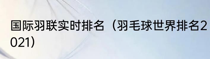 国际羽联实时排名（羽毛球世界排名2021）